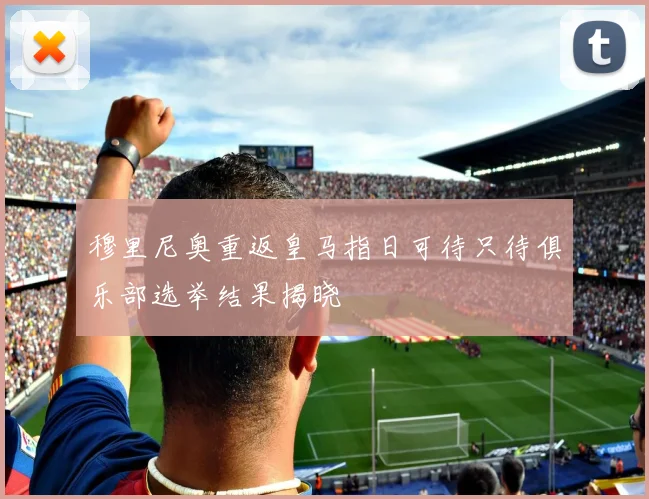 穆里尼奥重返皇马指日可待只待俱乐部选举结果揭晓