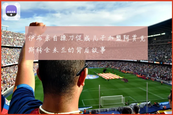 伊布亲自操刀促成儿子加盟阿贾克斯转会米兰的背后故事