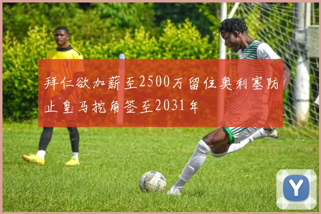 拜仁欲加薪至2500万留住奥利塞防止皇马挖角签至2031年