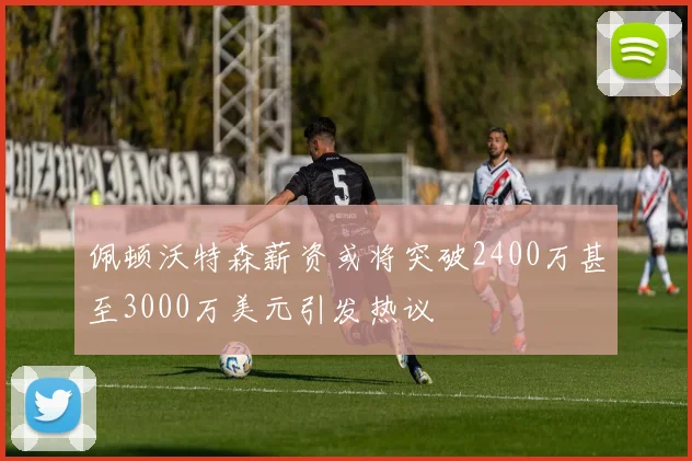 佩顿沃特森薪资或将突破2400万甚至3000万美元引发热议