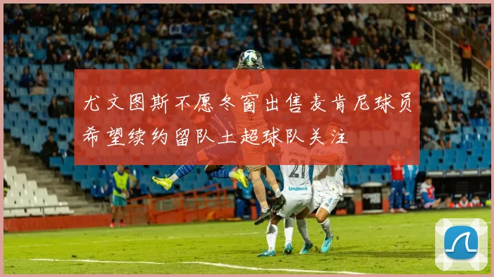 尤文图斯不愿冬窗出售麦肯尼球员希望续约留队土超球队关注