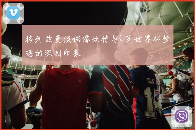 格列兹曼谈偶像坎特与C罗世界杯梦想的深刻印象
