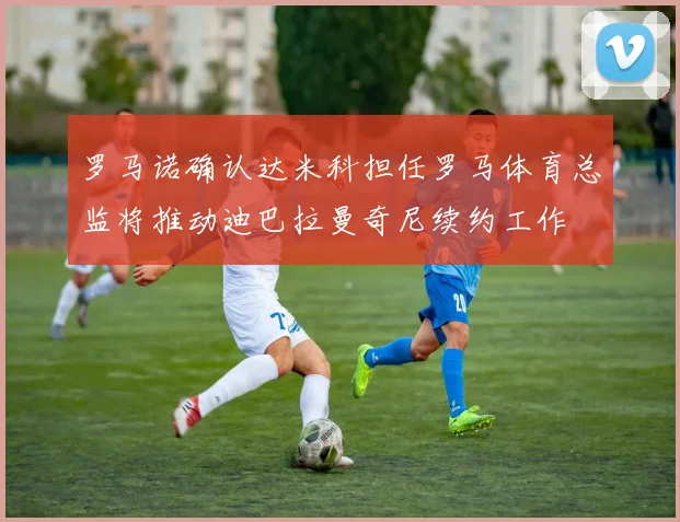 罗马诺确认达米科担任罗马体育总监将推动迪巴拉曼奇尼续约工作
