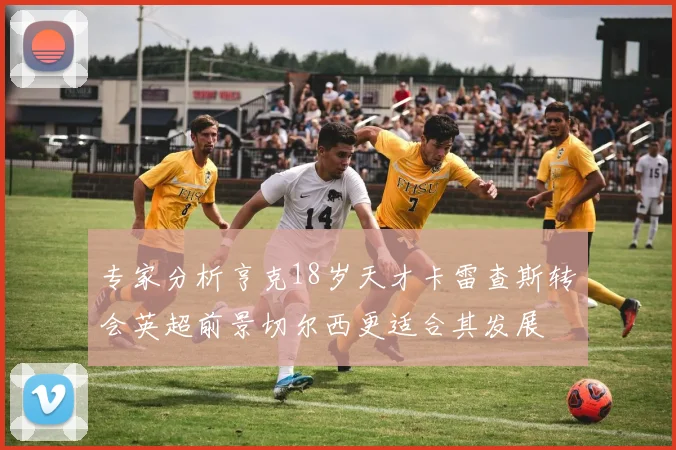 专家分析亨克18岁天才卡雷查斯转会英超前景切尔西更适合其发展