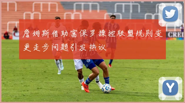 詹姆斯借助富保罗操控联盟规则变更走步问题引发热议