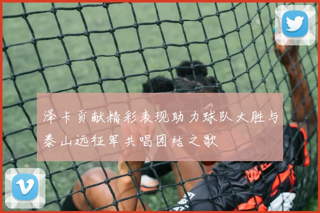 泽卡贡献精彩表现助力球队大胜与泰山远征军共唱团结之歌