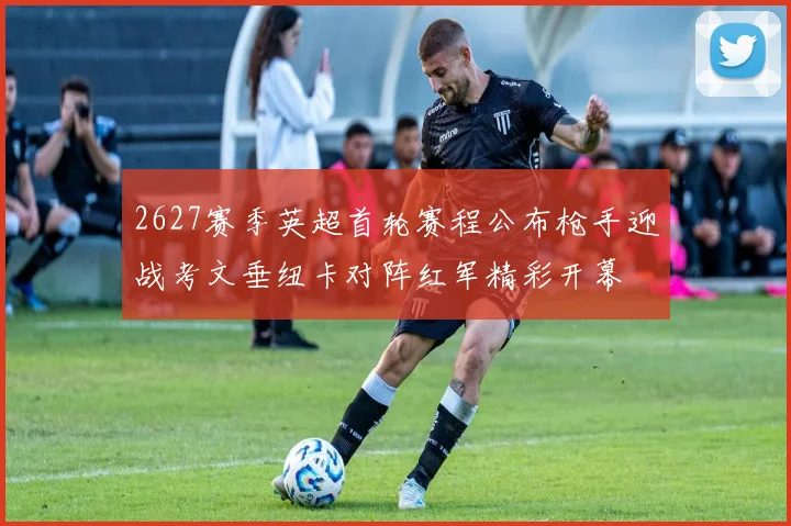 2627赛季英超首轮赛程公布枪手迎战考文垂纽卡对阵红军精彩开幕