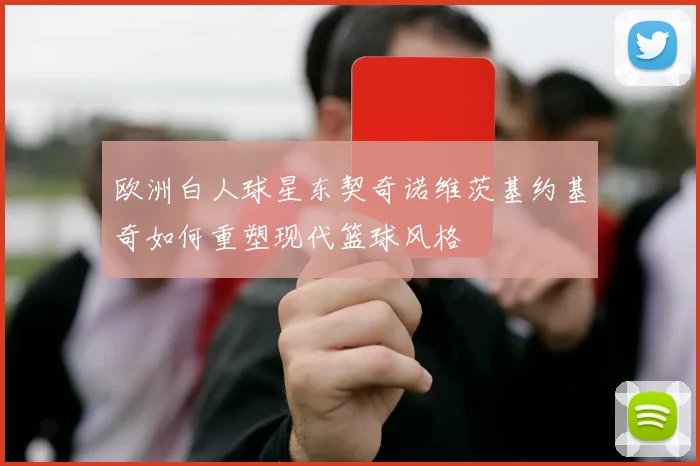 欧洲白人球星东契奇诺维茨基约基奇如何重塑现代篮球风格