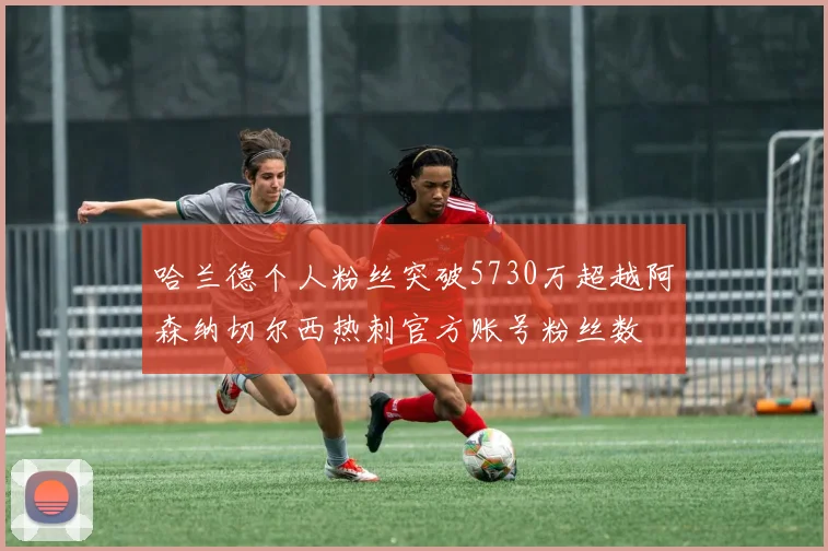 哈兰德个人粉丝突破5730万超越阿森纳切尔西热刺官方账号粉丝数