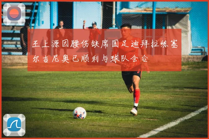 王上源因腰伤缺席国足迪拜拉练塞尔吉尼奥已顺利与球队会合