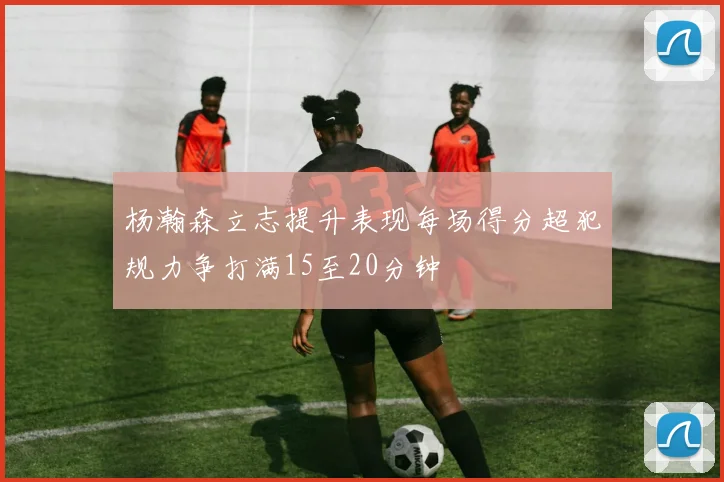 杨瀚森立志提升表现每场得分超犯规力争打满15至20分钟