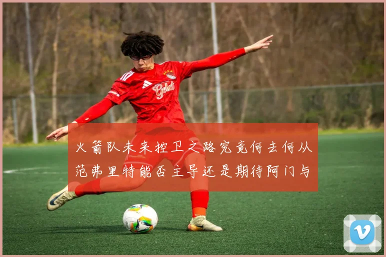 火箭队未来控卫之路究竟何去何从范弗里特能否主导还是期待阿门与谢泼德崛起