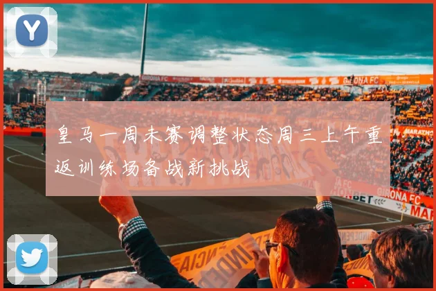 皇马一周未赛调整状态周三上午重返训练场备战新挑战