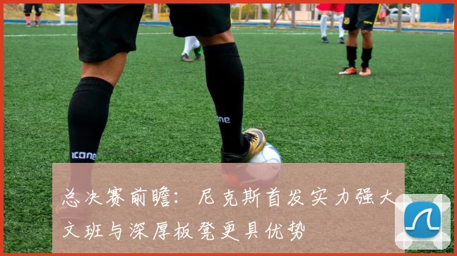 总决赛前瞻：尼克斯首发实力强大文班与深厚板凳更具优势