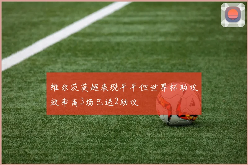 维尔茨英超表现平平但世界杯助攻效率高3场已送2助攻