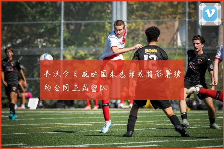 齐沃今日抵达国米总部或将签署续约合同正式留队