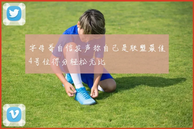 字母哥自信发声称自己是联盟最佳4号位得分轻松无比