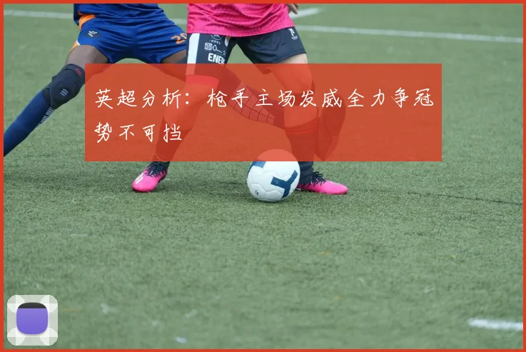 英超分析：枪手主场发威全力争冠势不可挡