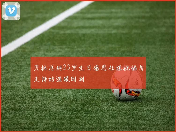 贝林厄姆23岁生日感恩社媒祝福与支持的温暖时刻