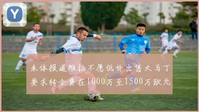 米体报道维拉不愿低价出售大马丁要求转会费在1000万至1500万欧元之间