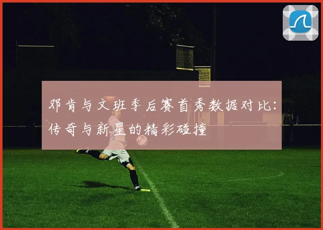 邓肯与文班季后赛首秀数据对比：传奇与新星的精彩碰撞