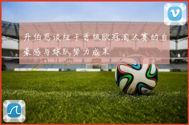 丹伯恩谈纽卡晋级欧冠淘汰赛的自豪感与球队努力成果