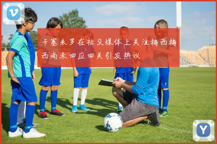 卡塞米罗在社交媒体上关注梅西梅西尚未回应回关引发热议
