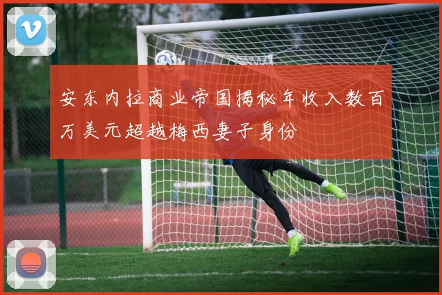 安东内拉商业帝国揭秘年收入数百万美元超越梅西妻子身份