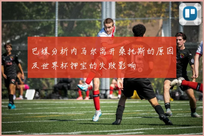巴媒分析内马尔离开桑托斯的原因及世界杯押宝的失败影响