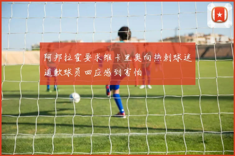 阿邦拉霍要求维卡里奥向热刺球迷道歉球员回应感到害怕