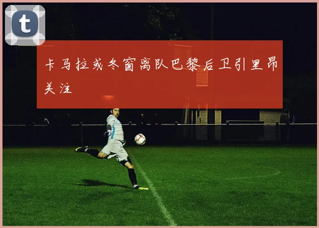 卡马拉或冬窗离队巴黎后卫引里昂关注