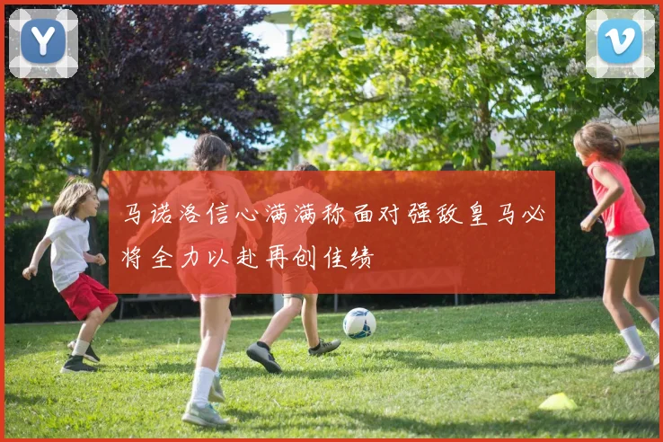 马诺洛信心满满称面对强敌皇马必将全力以赴再创佳绩